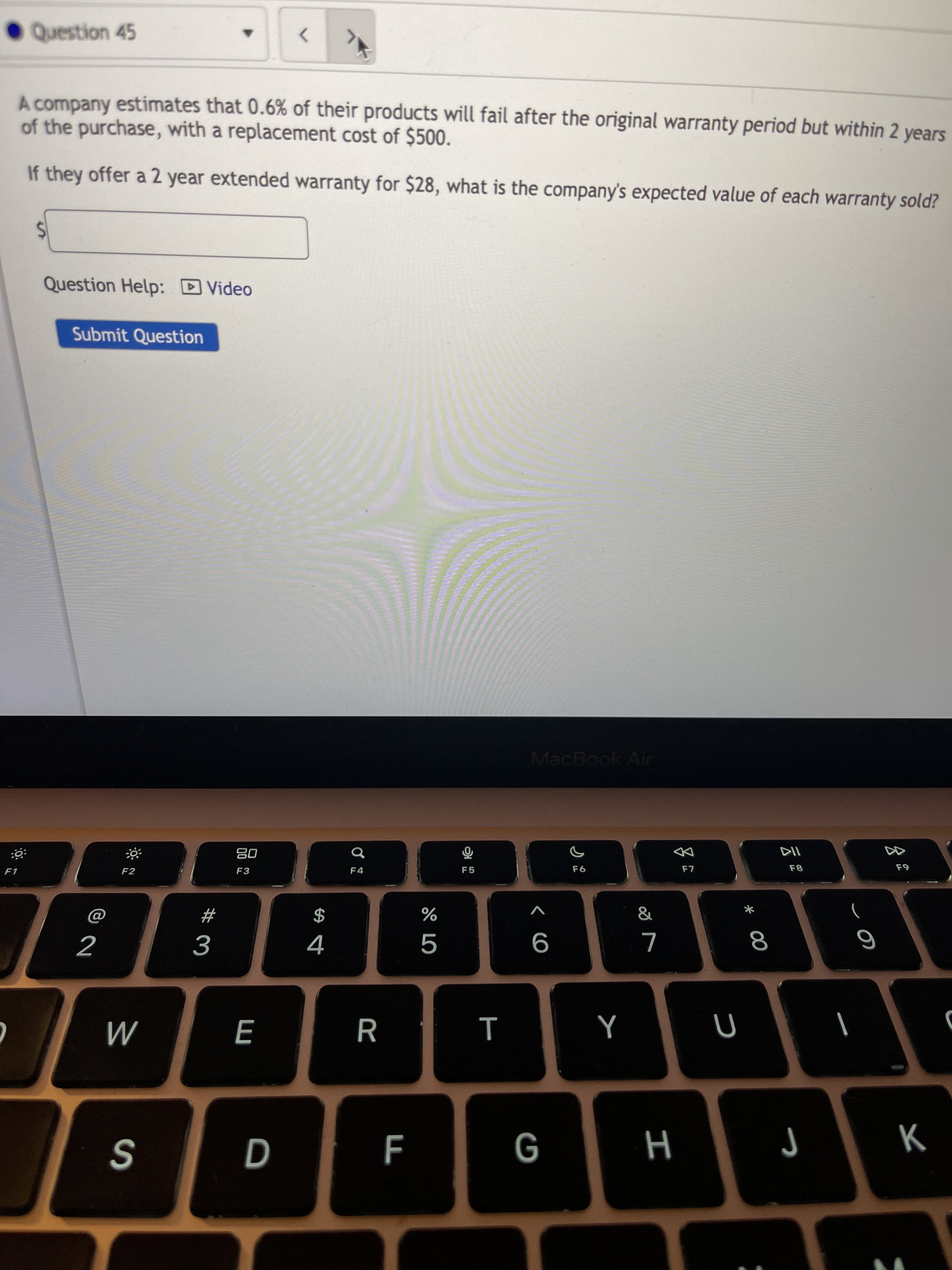 * 00
Question 45
<>
A company estimates that 0.6% of their products will fail after the original warranty period but within 2 years
of the purchase, with a replacement cost of $500.
If they offer a 2 year extended warranty for $28, what is the company's expected value of each warranty sold?
Question Help: D Video
Submit Question
MacBook Air
DD
08
F3
F4
F1
F2
&
V
23
$
2
R
