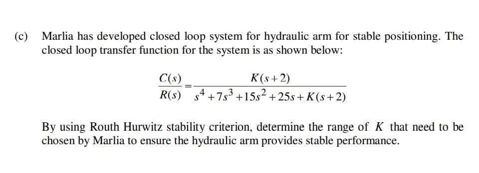 (c)
Marlia has developed closed loop system for hydraulic arm for stable positioning. The
closed loop transfer function for the system is as shown below:
C(s)
K(s + 2)
R(s) s4 +7s³+15s² +25s+ K(s+2)
By using Routh Hurwitz stability criterion, determine the range of K that need to be
chosen by Marlia to ensure the hydraulic arm provides stable performance.
