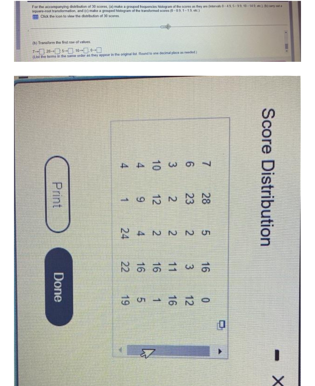 For the accompanying distribution of 30 scores, (a) make a grouped frequencies histogram of the scores as they are (intervats 0-49,5-99, 10-149, etc), hị cary od a
square-root transformation, and (c) make a grouped histogram of the transformed scores (0-09,1-19, etc)
A Click the icon to view the distribution of 30 scores.
(b) Transform the first row of values
7-ロ28-D5-□ 16--□0-□
(List the terms in the same order as they appear in the original list. Round to one decimal place as needed)
9,
522224Y
Score Distribution
1
Print
Done
