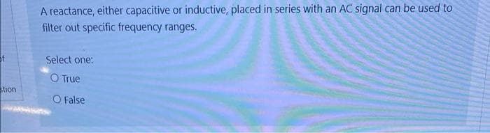 A reactance, either capacitive or inductive, placed in series with an AC signal can be used to
filter out specific frequency ranges.
Select one:
O True
stion
O False

