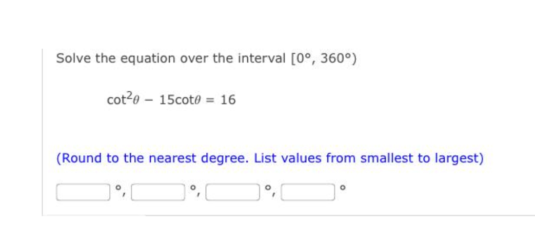 Solve the equation over the interval [0°, 360°)
cot20 – 15coto = 16
(Round to the nearest degree. List values from smallest to largest)
