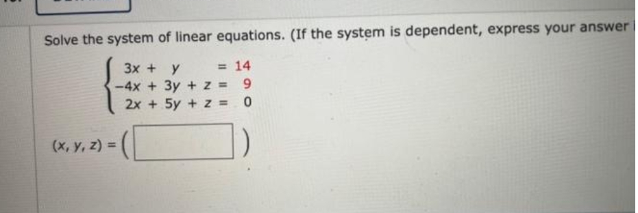 Solve the system of linear equations. (If the system is dependent, express your answer
= 14
3x + y
-4x + 3y + z = 9
2x + 5y + z = 0
(x, y, z) =
