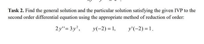 Task 2. Find the general solution and the particular solution satisfying the given IVP to the
second order differential equation using the appropriate method of reduction of order:
2 y"= 3y,
y(-2) = 1,
y'(-2) = 1.
