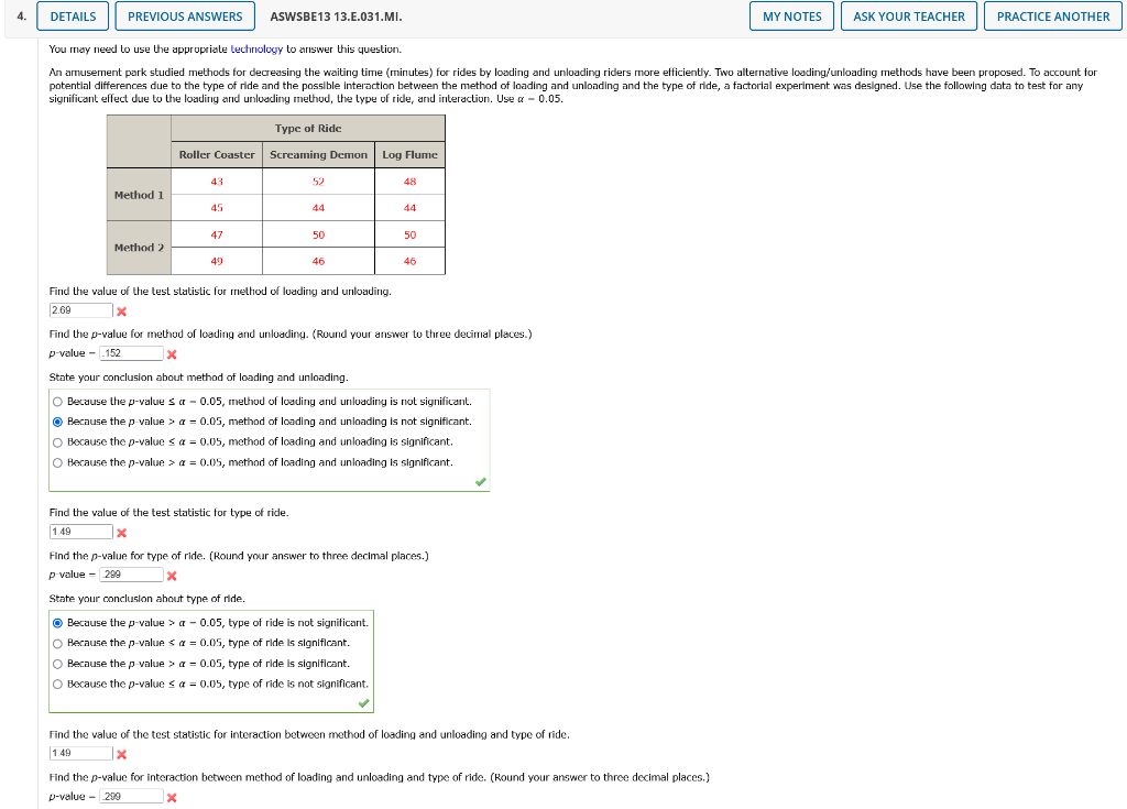 4.
DETAILS
PREVIOUS ANSWERS
ASWSBE13 13.E.031.MI.
MY NOTES
ASK YOUR TEACHER
PRACTICE ANOTHER
You may need to use the appropriate technology to answer this question.
An amusement park studied methods for decreasing the waiting time (minutes) for rides by loading and unloading riders more efficiently. Two alternative loading/unloading methods have been proposed. To account for
potential differences due to the type of ride and the possible interaction between the method of loading and unloading and the type of ride, a factorial experiment was designed. Use the following data to test for any
significant effect due to the loading and unloading method, the type of ride, and interaction. Use a - 0.05.
Type of Ride
Roller Coaster Screaming Demon Log Flume
43
52
48
Method 1
45
44
44
47
50
50
Method 2
49
46
46
Find the value of the test statistic for method of luading and unloading.
2.69
Find the p-value for method of loading and unloading. (Round your answer to three decimal places.)
p-value - .152
State your conclusion about method of loading and unloading.
O Because the p-value s a - 0.05, method of loading and unluading is not significant.
O Because thep value > a - 0.05, method of loading and unloading is not significant.
O Because the p-value < a = 0.05, method of loading and unloading is significant.
O Because the p-value > a = 0.05, method of loading and unloading is significant.
Find the value of the test statistic for type of ride.
1.49
Find the p-value for type of ride. (Round your answer to three decimal places.)
p value - 299
State your concluslon about type of ride.
O
Because the p-value > a - 0.05, type of ride is not significant.
O Because the p-value sa = 0.05, type of ride is significant.
O Because the p value > a = 0.05, type of ride is significant.
O Because the p-value < a = 0.05, type of ride is not significant.
Find the value of the test statistic for interaction between method of loading and unloading and type of ride.
149
Find the p-value for interaction between method of loading and unloading and type of ride. (Round your answer to three decimal places.)
p-value - 200
