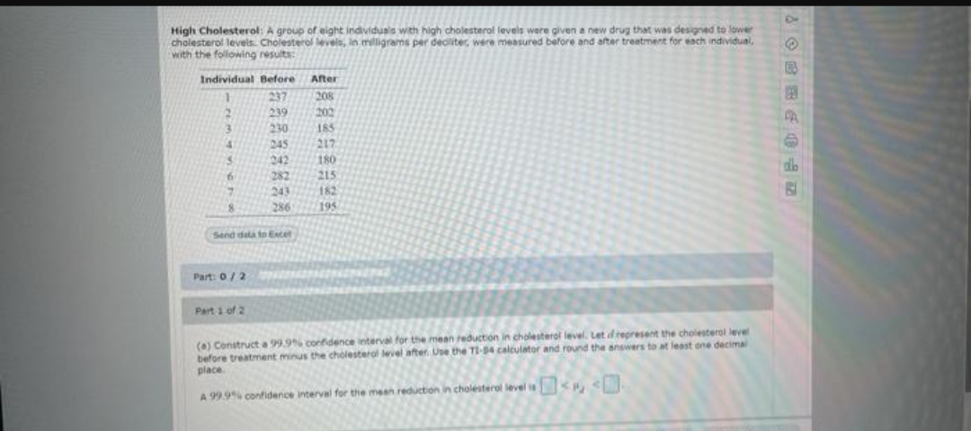 High Cholesterol: A group of eight individusls with high cholesterol levels were given a new drug that was designed to lower
cholesterol levels. Cholesterol levels, in miligrams per deciliter, were measured before and after treatment for each individual,
with the following results:
Individual Before After
237
208
239
200
3.
230
185
245
217
242
180
dlb
282
215
243
182
8.
286
195
Send dala to Extel
Part: 0/2
Part 1 of 2
(a) Construct a 99.9% confidence interval for the mean eduction in cholesterol level. Let drepresent the cholesterol level
before treatment minus the cholesterol leviel after Use the T1-54 calculator and round the answers to at least one decima
place
A 99.9% confidence interval for the mesh reduction in cholesterol level is < <.
