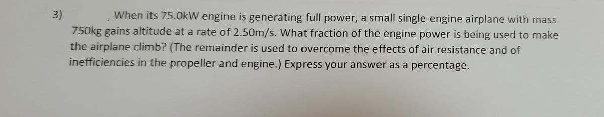 3)
When its 75.0kW engine is generating full power, a small single-engine airplane with mass
750kg gains altitude at a rate of 2.50m/s. What fraction of the engine power is being used to make
the airplane climb? (The remainder is used to overcome the effects of air resistance and of
inefficiencies in the propeller and engine.) Express your answer as a percentage.
