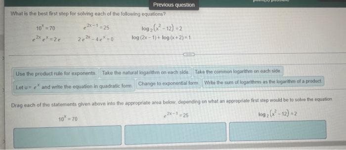 Previous question
What is the best first step for solving each of the following equations?
2-1-25
log2 ( - 12) -2
log (2x-1)+ log (x+2) =1
10 = 70
2 -4e =0
Use the product rule for exponents. Take the natural logarithm on each side. Take the common logarithm on each side
Let u= e and write the equation in quadratic form. Change to exponential form Write the sum of logarithms as the logarithm of a product.
Drag each of the statements given above into the appropriate area below, depending on what an appropriate first step would be to solve the equation
2e-1 -25
log , ( - 12) -2
3D2
10 - 70
