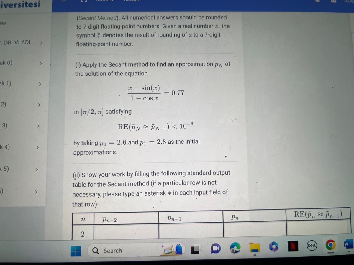 iversitesi
ew
F. DR. VLADI... >
ek 0)
ek 1)
2)
(3)
k 4)
<5)
5)
(Secant Method). All numerical answers should be rounded
to 7-digit floating-point numbers. Given a real number z, the
symbol z denotes the result of rounding of z to a 7-digit
floating-point number.
(i) Apply the Secant method to find an approximation PN of
the solution of the equation
in [π/2, π] satisfying
RE(PNPN-1) < 10-6
by taking po = 2.6 and p₁ = 2.8 as the initial
approximations.
n
X = sin(x)
1 - cos x
(ii) Show your work by filling the following standard output
table for the Secant method (if a particular row is not
necessary, please type an asterisk * in each input field of
that row):
2
Pn-2
= 0.77
Search
Pn-1
Pn
RE(PnPn-1)
DELL
AUS