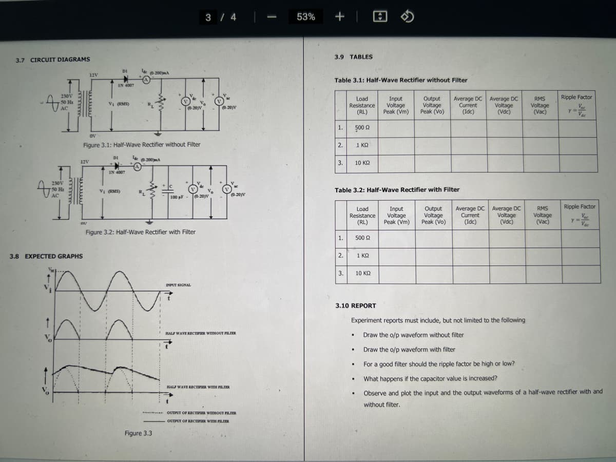 3.7 CIRCUIT DIAGRAMS
230V
50 H₂
AC
T
Vo
230V
50 H₂
AC
3.8 EXPECTED GRAPHS
12V
12V
nu
IN 4007
V₁ (RMS)
DI
DI
OV
Figure 3.1: Half-Wave Rectifier without Filter
IN 4007
Vi (RMS)
за
lac (0-200mA
lac
R₁
(0-200)m.A
R₁
+ C
I
Figure 3.3
(0-20)V
Figure 3.2: Half-Wave Rectifier with Filter
100 pF-
INPUT SIGNAL
t
3 / 4
(0-20)V
(0-20)V
HALF WAVE RECTIFIER WITHOUT FILTER
HALF WAVE RECTIFIER WITH FILTER
(0-20)V
***** OUTPUT OF RECTIFIER WITHOUT FILTER
OUTPUT OF RECTIFIER WITH FILTER
53%
+
3.9 TABLES
Table 3.1: Half-Wave Rectifier without Filter
1.
2.
3.
1.
2.
Load
Resistance
(RL)
500 Ω
1 ΚΩ
3.
Table 3.2: Half-Wave Rectifier with Filter
Load
Resistance
(RL)
.
.
10 ΚΩ
.
.
.
500 £2
1 KQ
Input
Output
Voltage Voltage
Peak (Vm) Peak (Vo)
10 ΚΩ
Input
Voltage
Peak (Vm)
Average DC Average DC
Current Voltage
(Idc)
(Vdc)
Output
Voltage
Peak (Vo)
Average DC
Current
(Idc)
Average DC
Voltage
(Vdc)
RMS
Voltage
(Vac)
RMS
Voltage
(Vac)
3.10 REPORT
Experiment reports must include, but not limited to the following
Draw the o/p waveform without filter
Draw the o/p waveform with filter
For a good filter should the ripple factor be high or low?
What happens if the capacitor value is increased?
Observe and plot the input and the output waveforms of a half-wave rectifier with and
without filter.
Ripple Factor
Vac
Vac
y =
Ripple Factor
Vac
Vac
Y =