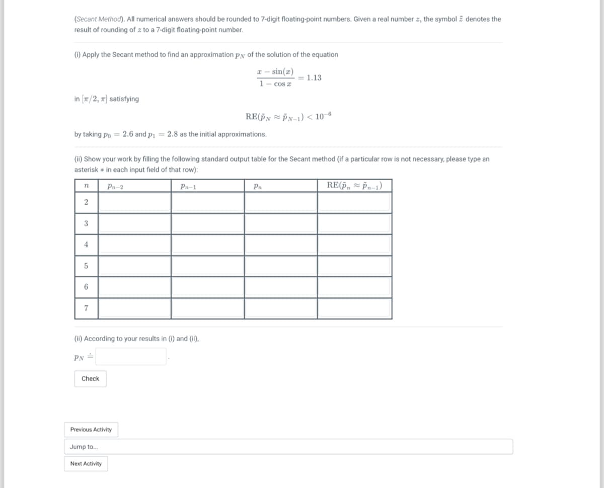 (Secant Method). All numerical answers should be rounded to 7-digit floating-point numbers. Given a real number z, the symbol denotes the
result of rounding of z to a 7-digit floating-point number.
(i) Apply the Secant method to find an approximation py of the solution of the equation
in [π/2,] satisfying
x - sin(x)
1- cos x
= 1.13
RE(PN PN-1) < 10-6
by taking po 2.6 and p1 = 2.8 as the initial approximations.
(ii) Show your work by filling the following standard output table for the Secant method (if a particular row is not necessary, please type an
asterisk* in each input field of that row):
n
Pn-2
2
3
4
5
6
7
Pn-1
(ii) According to your results in (i) and (ii).
PN
Check
Previous Activity
Jump to...
Next Activity
Pn
RE(-1)