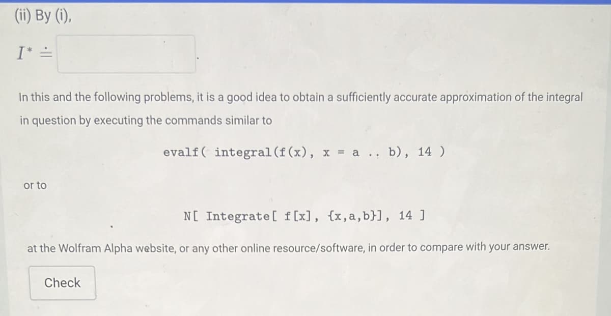 (ii) By (1),
I* =
In this and the following problems, it is a good idea to obtain a sufficiently accurate approximation of the integral
in question by executing the commands similar to
evalf( integral (f (x), x = a.. b), 14 )
or to
N[ Integrate [ f [x], {x,a, b}], 14 ]
at the Wolfram Alpha website, or any other online resource/software, in order to compare with your answer.
Check