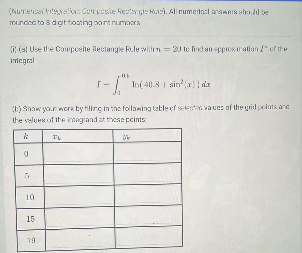 (Numerical Integration: Composite Rectangle Rule). All numerical answers should be
rounded to 8-digit floating-point numbers.
(i) (a) Use the Composite Rectangle Rule with n
-
integral
5
10
In(40.8+ sin² (x)) dx
(b) Show your work by filling in the following table of selected values of the grid points and
the values of the integrand at these points:
k
0
15
19
Xk
I
0.5
=
So
20 to find an approximation I* of the
Yk