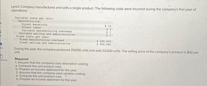 k
nt
rences
Lynch Company manufactures and sells a single product. The following costs were incurred during the company's first year of
operations:
Variable costs per unit:
Manufacturing:
Direct materials
Direct labor
Variable manufacturing overhead
Variable selling and administrative
Fixed costs per year:
Fixed manufacturing overhead
Fixed selling and administrative
$ 14
$ 3
$1
$1
Required:
1. Assume that the company uses absorption costing:
a. Compute the unit product cost.
b. Prepare an income statement for the year.
2. Assume that the company uses variable costing:
a. Compute the unit product cost.
b. Prepare an income statement for the year.
$ 290,000
$ 200,000
During the year, the company produced 29,000 units and sold 22,000 units. The selling price of the company's product is $42 per
unit.