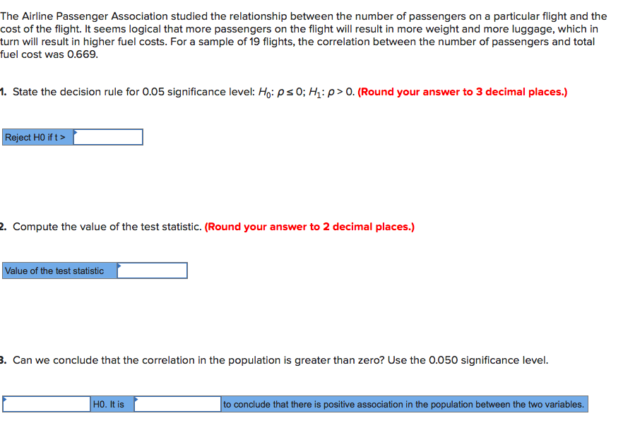 The Airline Passenger Association studied the relationship between the number of passengers on a particular flight and the
cost of the flight. It seems logical that more passengers on the flight will result in more weight and more luggage, which in
turn will result in higher fuel costs. For a sample of 19 flights, the correlation between the number of passengers and total
fuel cost was 0.669.
1. State the decision rule for 0.05 significance level: Ho:ps0; Hq: p> 0. (Round your answer to 3 decimal places.)
Reject HO if t>
2. Compute the value of the test statistic. (Round your answer to 2 decimal places.)
Value of the test statistic
3. Can we conclude that the correlation in the population is greater than zero? Use the O.050 significance level.
HO. It is
to conclude that there is positive association in the population between the two variables.
