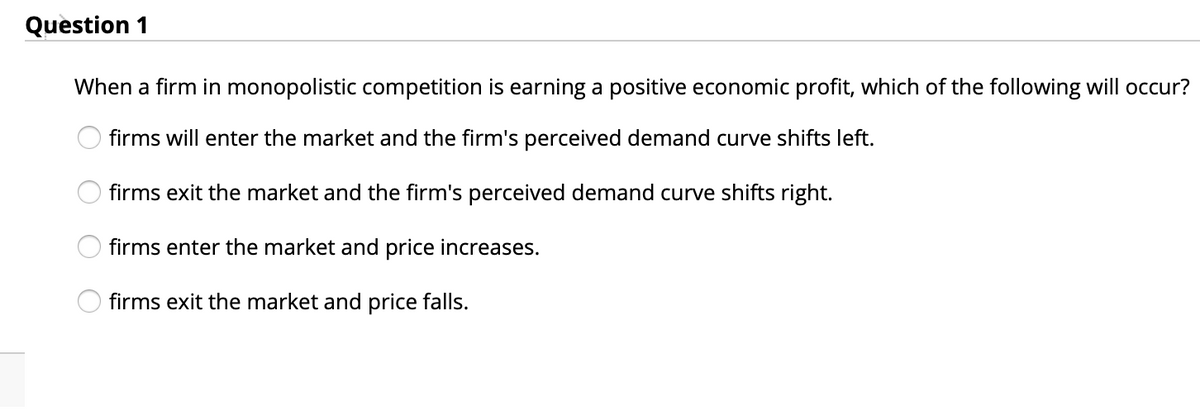 Question 1
When a firm in monopolistic competition is earning a positive economic profit, which of the following will occur?
firms will enter the market and the firm's perceived demand curve shifts left.
firms exit the market and the firm's perceived demand curve shifts right.
firms enter the market and price increases.
firms exit the market and price falls.
