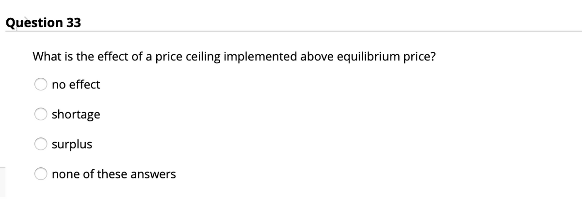 Question 33
What is the effect of a price ceiling implemented above equilibrium price?
no effect
shortage
surplus
none of these answers
