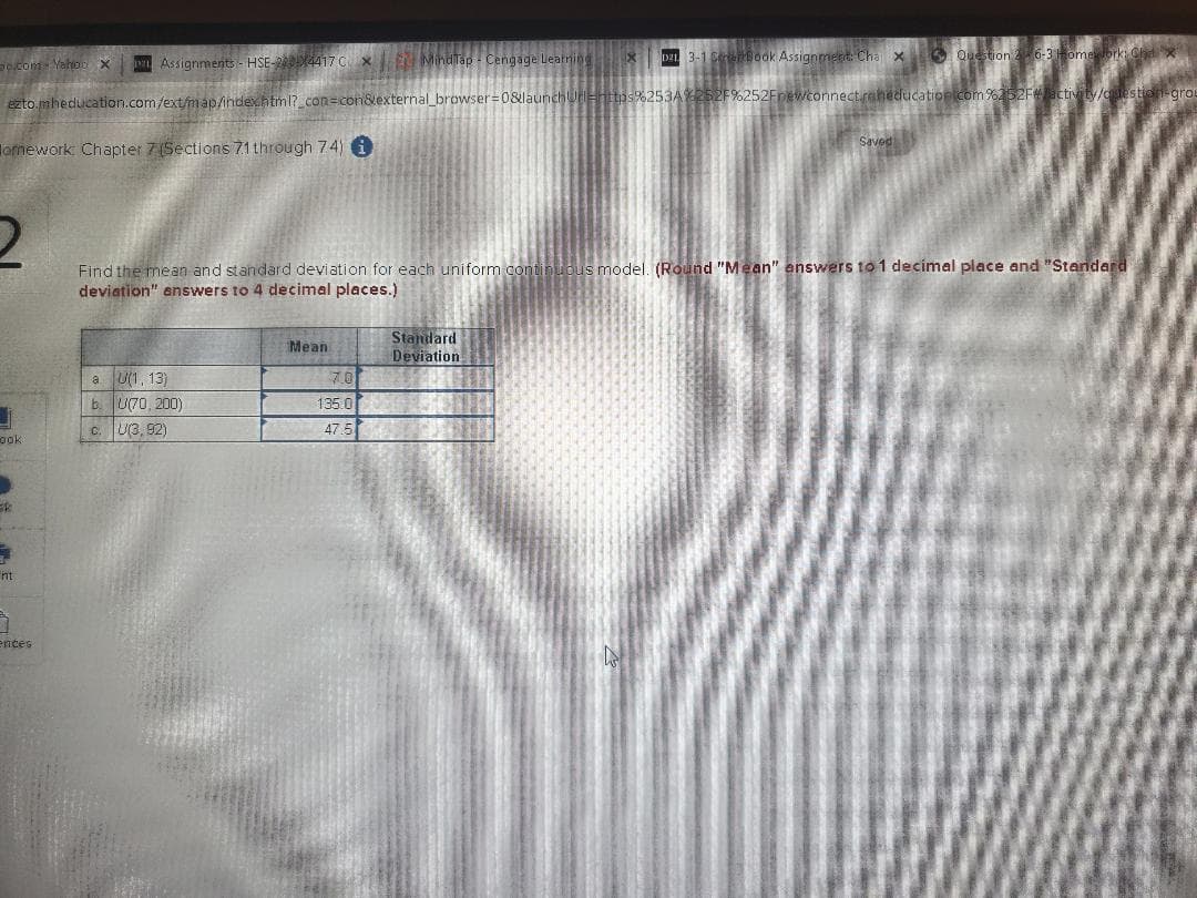 Assignments - HSE-24417 C x
MindTap - Cengage Learnine
DEL 3-1 Sentook Assignment: Cha x
O Question 2 6-3omebrk
ocom Yaho X
ezto.mheducation.com/ext/nmap/index.htm1? con=con&external browser=0&launchUEhttps%253A252F%252Fnewconnect.raheducationicom %252Fctivity/otestion-grou
Saved
Tomework Chapter 7(Sections 71 through 7.4) i
Find the mean and standard deviation for each uniform continuous model. (Round "Mean" answers to 1 decimal place and "Standard
deviation" enswers to 4 decimal places.)
Standard
Deviation
Mean
a U(1, 13)
b. U70, 200)
7.0
135.0
U(3, 92)
47.5
ook
nt
ences
