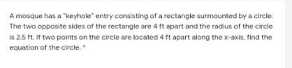 A mosque has a "keyhole" entry consisting of a rectangle surmounted by a circle.
The two opposite sides of the rectangle are 4 ft apart and the radius of the circle
is 2.5 ft. If two points on the circle are located 4 ft apart along the x-axis, find the
equation of the circie.
