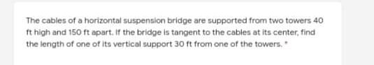 The cables of a horizontal suspension bridge are supported from two towers 40
ft high and 150 ft apart. If the bridge is tangent to the cables at its center, find
the length of one of its vertical support 30 ft from one of the towers,
