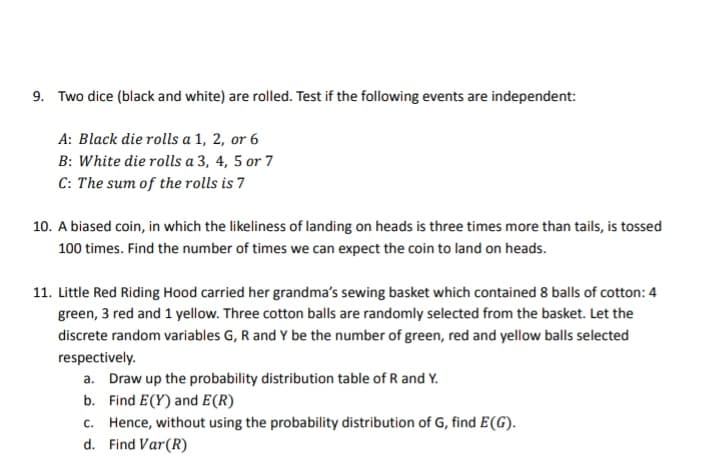 9. Two dice (black and white) are rolled. Test if the following events are independent:
A: Black die rolls a 1, 2, or 6
B: White die rolls a 3, 4, 5 or 7
C: The sum of the rolls is 7
10. A biased coin, in which the likeliness of landing on heads is three times more than tails, is tossed
100 times. Find the number of times we can expect the coin to land on heads.
11. Little Red Riding Hood carried her grandma's sewing basket which contained 8 balls of cotton: 4
green, 3 red and 1 yellow. Three cotton balls are randomly selected from the basket. Let the
discrete random variables G, R and Y be the number of green, red and yellow balls selected
respectively.
a. Draw up the probability distribution table of R and Y.
b. Find E(Y) and E(R)
c. Hence, without using the probability distribution of G, find E (G).
d. Find Var (R)