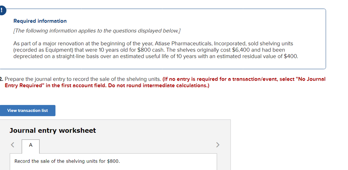 Required information
[The following information applies to the questions displayed below.]
As part of a major renovation at the beginning of the year, Atiase Pharmaceuticals, Incorporated, sold shelving units
(recorded as Equipment) that were 10 years old for $800 cash. The shelves originally cost $6,400 and had been
depreciated on a straight-line basis over an estimated useful life of 10 years with an estimated residual value of $400.
2. Prepare the journal entry to record the sale of the shelving units. (If no entry is required for a transaction/event, select "No Journal
Entry Required" in the first account field. Do not round intermediate calculations.)
View transaction list
Journal entry worksheet
< A
Record the sale of the shelving units for $800.