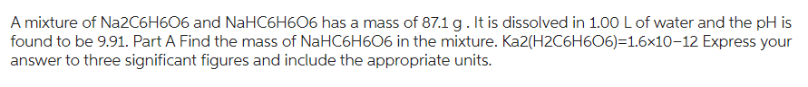 A mixture of Na2C6H606 and NaHC6H606 has a mass of 87.1 g. It is dissolved in 1.00 L of water and the pH is
Ka2(H2C6H6O6)=1.6x10-12 Express your
found to be 9.91. Part A Find the mass of NaHC6H606 in the mixture.
answer to three significant figures and include the appropriate units.