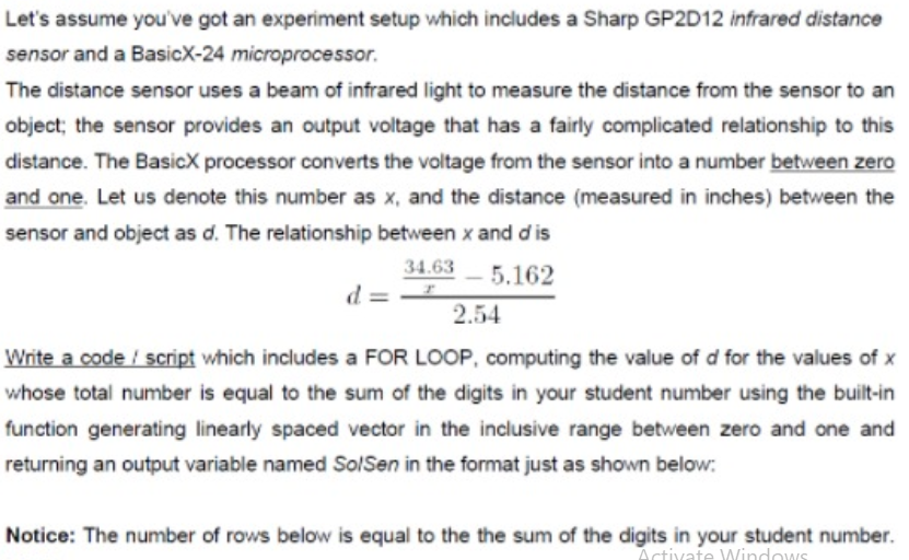 Let's assume you've got an experiment setup which includes a Sharp GP2D12 infrared distance
sensor and a BasicX-24 microprocessor.
The distance sensor uses a beam of infrared light to measure the distance from the sensor to an
object; the sensor provides an output voltage that has a fairly complicated relationship to this
distance. The BasicX processor converts the voltage from the sensor into a number between zero
and one. Let us denote this number as x, and the distance (measured in inches) between the
sensor and object as d. The relationship between x and d is
34.63 5.162
= P
2.54
Write a code / script which includes a FOR LOOP, computing the value of d for the values of x
whose total number is equal to the sum of the digits in your student number using the built-in
function generating linearly spaced vector in the inclusive range between zero and one and
returning an output variable named SolSen in the format just as shown below:
Notice: The number of rows below is equal to the the sum of the digits in your student number.
Activate Windows
