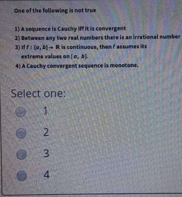 One of the following is not true
1) A sequence Is Cauchy iff it is convergent
2) Between any two real numbers there is an irrational number
3) If f: [a, b]→ R is continuous, then f assumes its
extreme values on [a, b).
4) A Cauchy convergent sequence is monotone.
Select one:
4
