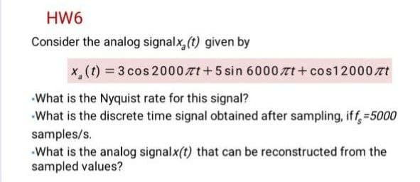 HW6
Consider the analog signalx, (t) given by
x,(t) = 3 cos 2000 tt +5 sin 6000nt + cos12000 rt
What is the Nyquist rate for this signal?
What is the discrete time signal obtained after sampling, iff,=5000
samples/s.
What is the analog signalx(t) that can be reconstructed from the
sampled values?
