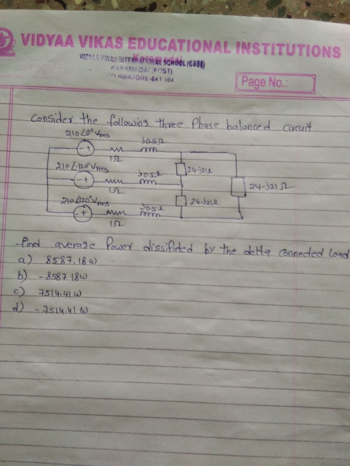 VIDYAA VIKAS EDUCATIONAL INSTITUTIONS
VIDYAA VIKAS INTER (tiORAL SCHOOL (CBSE)
KARAMADAI POST)
ONBATORE 641 104
Page No.:
Consider the fallowing three Phase
Phase balanced circuit
wwe
210/-120°Vims
24-3212
sost
24-3212
210(120°Vm
24-3212
Jose
eer
12
find averade Power dissiPeded by the delta Ganected load
a)8587.18w
b) -8587 18w
c)
)-7514.41tW
7514.41W
