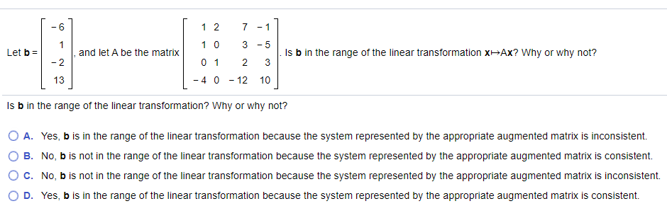 - 6
1 2
- 1
1 0
3 - 5
and let A be the matrix
2
Is b in the range of the linear transformation XHAX? Why or why not?
3
Let b =
0 1
2
13
- 4 0 - 12 10
Is b in the range of the linear transformation? Why or why not?
O A. Yes, b is in the range of the linear transformation because the system represented by the appropriate augmented matrix is inconsistent.
B. No, b is not in the range of the linear transformation because the system represented by the appropriate augmented matrix is consistent.
Oc. No, b is not in the range of the linear transformation because the system represented by the appropriate augmented matrix is inconsistent.
D. Yes, b is in the range of the linear transformation because the system represented by the appropriate augmented matrix is consistent.
