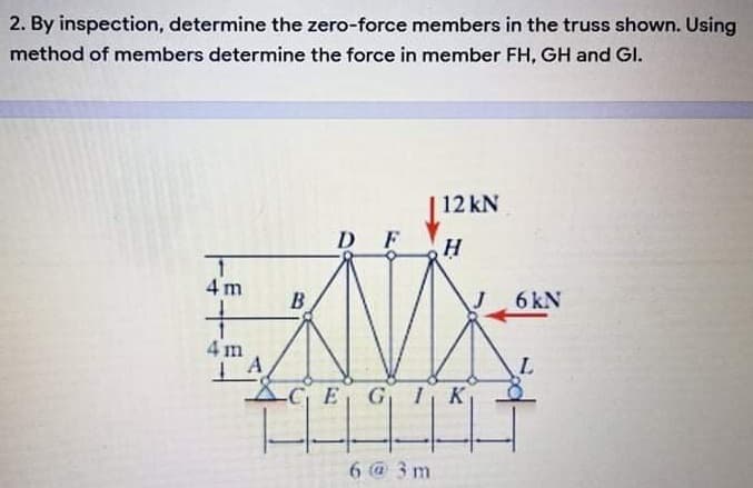 2. By inspection, determine the zero-force members in the truss shown. Using
method of members determine the force in member FH, GH and GI.
12 kN
D F
4 m
B
6 kN
4 m
XGE G 1K
6 @ 3 m
