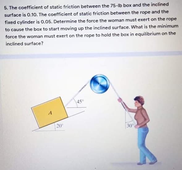 5. The coefficient of static friction between the 75-lb box and the inclined
surface is 0.1O. The coefficient of static friction between the rope and the
fixed cylinder is 0.05. Determine the force the woman must exert on the rope
to cause the box to start moving up the inclined surface. What is the minimum
force the woman must exert on the rope to hold the box in equilibrium on the
inclined surface?
45
20
30
