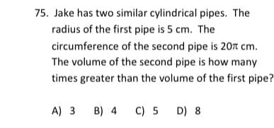 75. Jake has two similar cylindrical pipes. The
radius of the first pipe is 5 cm. The
circumference of the second pipe is 20r cm.
The volume of the second pipe is how many
times greater than the volume of the first pipe?
A) 3
B) 4 C) 5 D) 8
