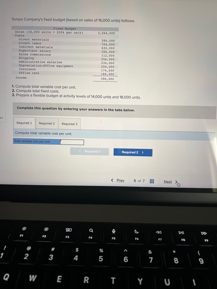 es
Tempo Company's fixed budget (based on sales of 16,000 units) folllows.
Fixed Budget
Sales (16,000 units x $204 per unit)
Costs
Direct materials.
Direct labor
Indirect materials
Supervisor salary.
Sales commissions
Shipping
Administrative salaries
Depreciation Office equipment
Insurance
office rent
Income
Required 1
1. Compute total variable cost per unit.
2. Compute total fixed costs.
3. Prepare a flexible budget at activity levels of 14,000 units and 18,000 units.
Complete this question by entering your answers in the tabs below.
Required 2 Required 3
Compute total variable cost per unit.
Total variable cost per unit
2
F2
#
3
WE
80
F3
$
4
3,264,000
384,000
704,000
< Required 1
Q
432,000
184,000
112,000
256,000
234,000
204,000
F4
174,000
184,000
396,000
%
5
< Prev
அ
16
F5
Required 2 >
RT
A
6
5 of 7
F6
#
&
7
F7
Next
DII
8
FB
(
9