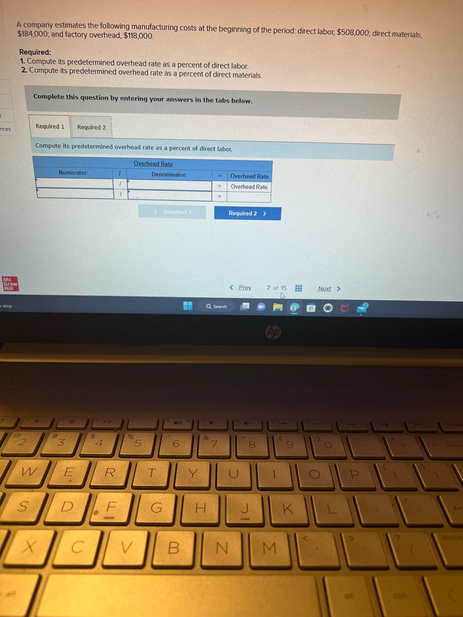 R
nces
A company estimates the following manufacturing costs at the beginning of the period: direct labor, $508,000; direct materials,
$184,000; and factory overhead, $118,000.
Mc
Graw
Hill
stop
Required:
1. Compute its predetermined overhead rate as a percent of direct labor.
2. Compute its predetermined overhead rate as a percent of direct materials.
2
Complete this question by entering your answers in the tabs below.
S
Required 1 Required 2
Compute its predetermined overhead rate as a percent of direct labor.
W
X
Numerator:
11 243
#
3
E
(4 101
C
$
4
R
1
1
DE
1
Overhead Rate
%
5
Denominator:
<Required 1
T
G
40
6
V B
▬▬
-
Y
Q Search
4
&
H
=
=
7
Overhead Rate
Overhead Rate
Required 2 >
< Prev
U
N
44
21
8
7 of 15
hp
1
M
(
9
K
Next >
4 11
)
O
O
L
P
{
+
[
4
3
DA