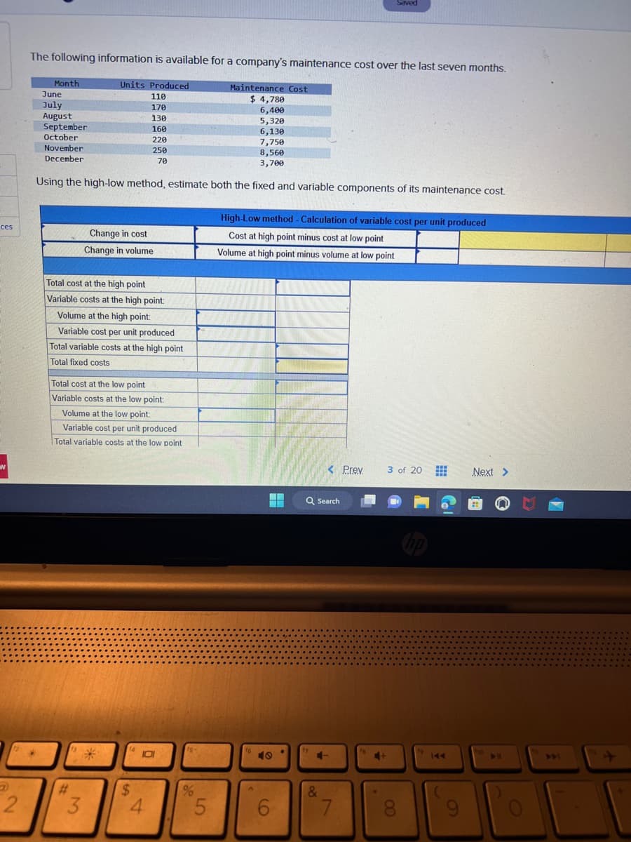 ces
w
2
The following information is available for a company's maintenance cost over the last seven months.
*
Month
June
July
August
September
October
November
December
7,750
8,560
3,700
Using the high-low method, estimate both the fixed and variable components of its maintenance cost.
Units Produced
110
170
130
160
220
250
70
Total cost at the high point
Variable costs at the high point:
Volume at the high point:
Variable cost per unit produced
Total variable costs at the high point
Total fixed costs
#
Total cost at the low point
Variable costs at the low point:
Volume at the low point:
Variable cost per unit produced
Total variable costs at the low point
13
Change in cost
Change in volume
3
(4
$
IDI
4
15-
%
Maintenance Cost
$4,780
6,400
5,320
6,130
5
High-Low method - Calculation of variable cost per unit produced
Cost at high point minus cost at low point
Volume at high point minus volume at low point
16
HA
49
6
Q Search
17
< Prev
4-
&
Saved
7
+
3 of 20
8
#
144
Next >
▶11