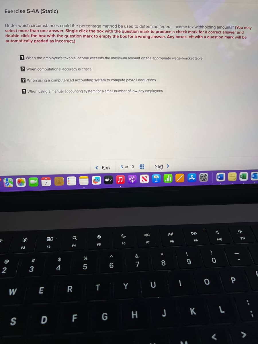 Exercise 5-4A (Static)
Under which circumstances could the percentage method be used to determine federal income tax withholding amounts? (You may
select more than one answer. Single click the box with the question mark to produce a check mark for a correct answer and
double click the box with the question mark to empty the box for a wrong answer. Any boxes left with a question mark will be
automatically graded as incorrect.)
@
2
W
? When the employee's taxable income exceeds the maximum amount on the appropriate wage-bracket table
? When computational accuracy is critical
? When using a computerized accounting system to compute payroll deductions
? When using a manual accounting system for a small number of low-pay employees
F2
#
3
JUL
7
E
80
F3
$
4
a
F4
R
.
%
5
< Prev 5 of 10
m
F5
T
tv ♫ A
A
6
F6
Y
&
7
←
F7
Next >
U
8
DII
F8
ZAO
1
(
DD
9
F9
)
0
0
W
F10
S D F G H J K L
P
X
F11
>
