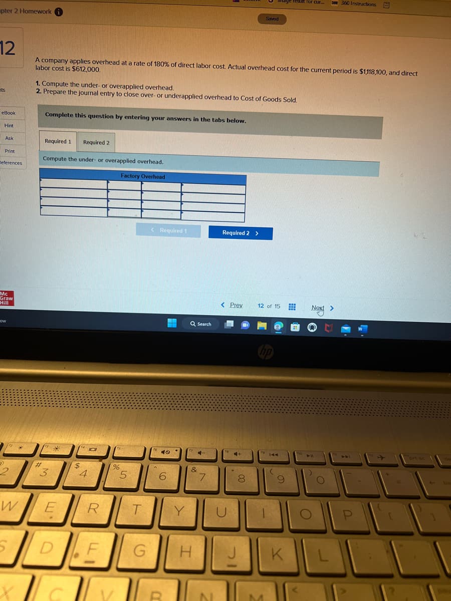 pter 2 Homework i
12
nts
eBook
Hint
Ask
Print
References
Mc
Graw
Hill
HOW
D
2
W
5
**
X
#
A company applies overhead at a rate of 180% of direct labor cost. Actual overhead cost for the current period is $1,118,100, and direct
labor cost is $612,000.
1. Compute the under- or overapplied overhead.
2. Prepare the journal entry to close over- or underapplied overhead to Cost of Goods Sold.
Complete this question by entering your answers in the tabs below.
Required 1 Required 2
Compute the under- or overapplied overhead.
Factory Overhead
3
E
4101
$
4
R
D DEF
%
5
60000
T
G
< Required 1
40
6
R
Y
Q Search
C
&
H
7
N
Required 2 >
< Prev
U
C+
*
8
Saved
J
12 of 15
hp
M
144
(
result for cur...
9
K
Next >
S
► 11
O
300 360 Instructions E
O
L
T
P
prt sc
ba