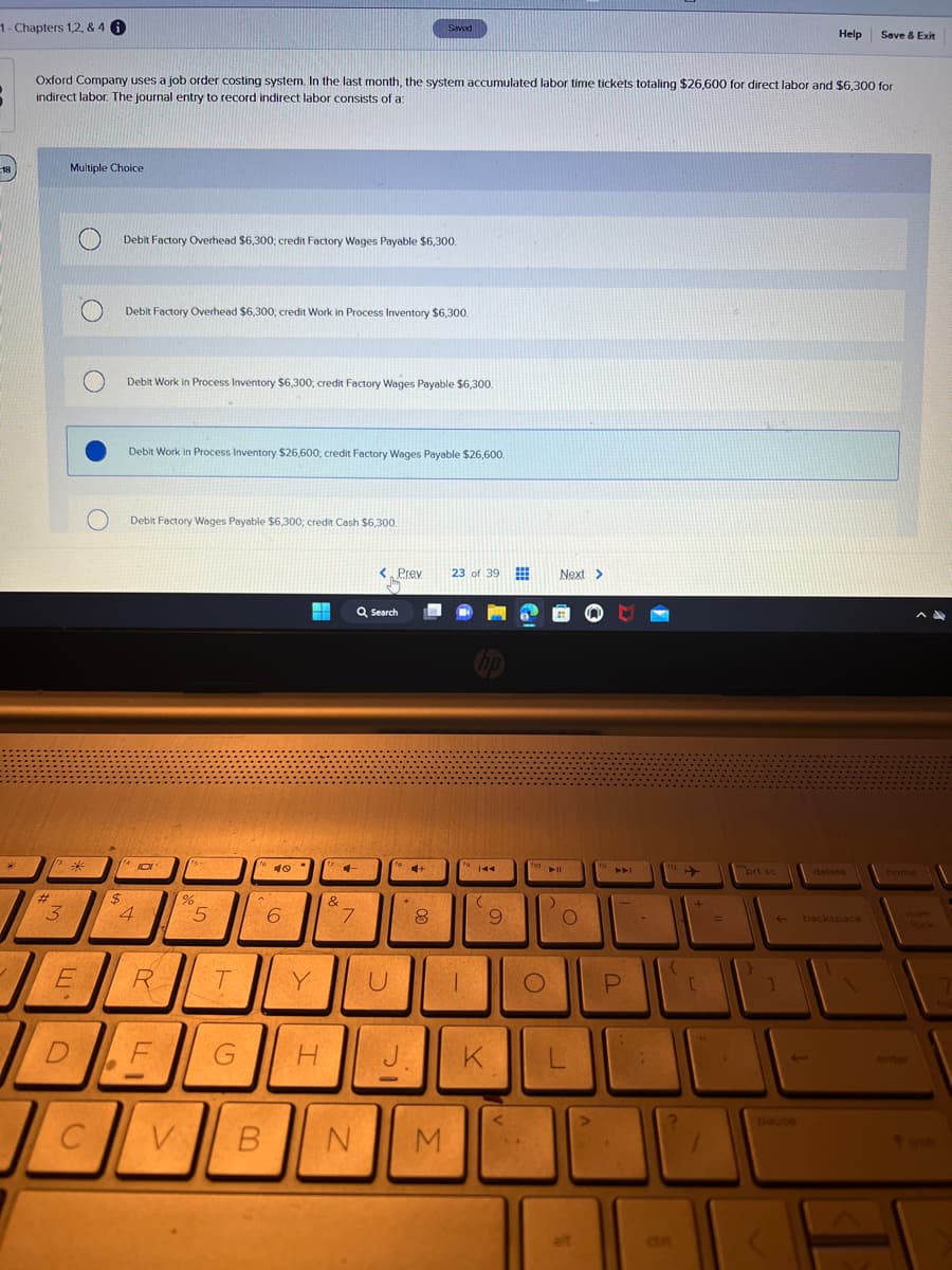 1- Chapters 1,2, & 4 i
18
113 26
#
Oxford Company uses a job order costing system. In the last month, the system accumulated labor time tickets totaling $26,600 for direct labor and $6,300 for
indirect labor. The journal entry to record indirect labor consists of a
3
Multiple Choice
E
L
D
C
O
Debit Factory Overhead $6,300; credit Factory Wages Payable $6,300.
$
Debit Factory Overhead $6,300; credit Work in Process Inventory $6,300.
Debit Work in Process Inventory $6,300; credit Factory Wages Payable $6,300.
Debit Work in Process Inventory $26,600, credit Factory Wages Payable $26,600.
Debit Factory Wages Payable $6,300; credit Cash $6,300.
(4 101
4
R
F
e
%
5
2
T
G
16
40°
6
Y
H
&
CH
+
7
V B N
< Prev
Q Search
U
Saved
J
.
+
8
M
23 of 39
fo
T
144
(
K
9
fio
O
Next >
► 11
O
alt
in
P
an
[
1
prt sc
1
Help
pause
delete
Save & Exit
backspace
home
num