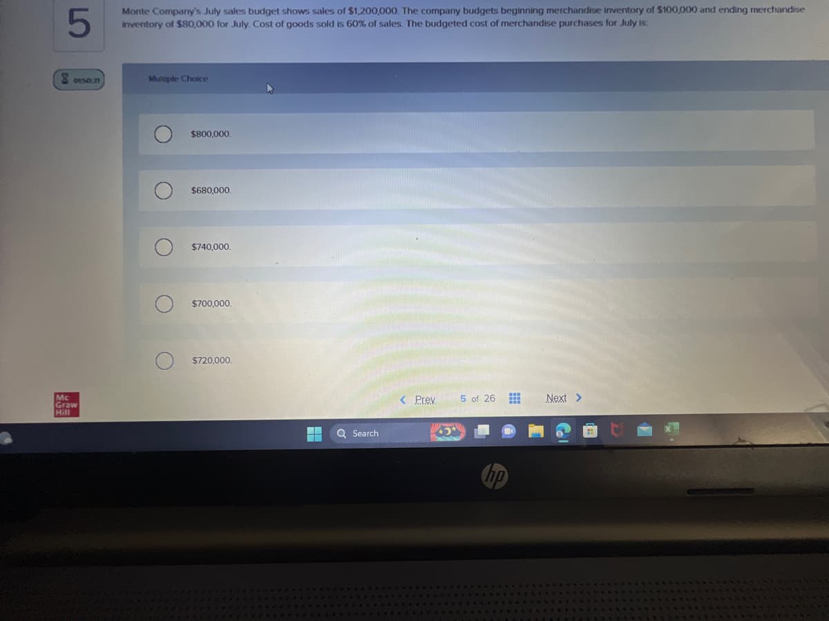 5
Monte Company's July sales budget shows sales of $1,200,000. The company budgets beginning merchandise inventory of $100,000 and ending merchandise
inventory of $80,000 for July. Cost of goods sold is 60% of sales. The budgeted cost of merchandise purchases for July is:
8015031
Mc
Graw
Hill
Multiple Choice
O
O
O
O
$800,000.
$680,000.
$740,000.
$700,000.
$720,000.
¯¯ Q Search
< Prev
5 of 26
no
Next >