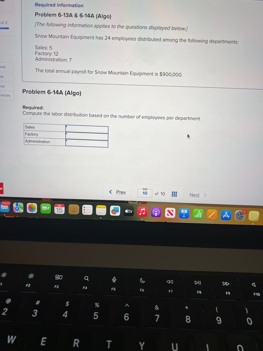 of 2
ook
sk
-int
rences
N
124,011
F1
@
W
Required information
Problem 6-13A & 6-14A (Algo)
[The following information applies to the questions displayed below.]
Snow Mountain Equipment has 24 employees distributed among the following departments:
Sales: 5
Factory: 12
Administration: 7
The total annual payroll for Snow Mountain Equipment is $900,000.
Problem 6-14A (Algo)
Required:
Compute the labor distribution based on the number of employees per department.
F2
Sales
Factory
Administration
3
E
15
80
F3
$
Q
F4
%
5
< Prev
F5
R T
tv
<6
6
10 of 10
c
F6
&
7
# Next >
K
F7
*00
8
DII
F8
(
9
F9
C
)
7
F10