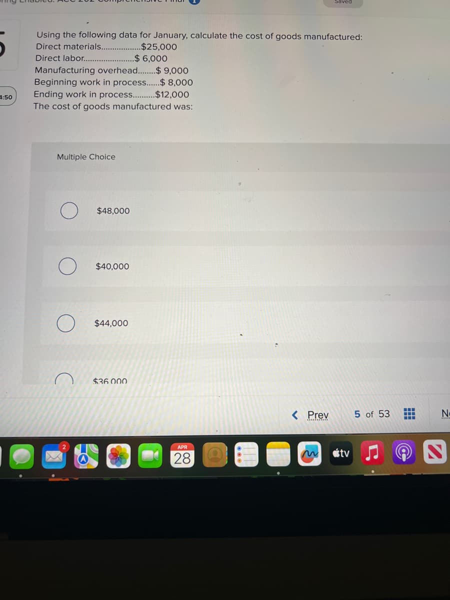 4:50
Using the following data for January, calculate the cost of goods manufactured:
Direct materials............
$25,000
Direct labor................ ..$ 6,000
Manufacturing overhead..........$ 9,000
Beginning work in process......$ 8,000
Ending work in process..........$12,000
The cost of goods manufactured was:
Multiple Choice
$48,000
$40,000
$44,000
$36.000
APR
28
< Prev
Saved
n
tv
5 of 53
‒‒‒
M
N
S