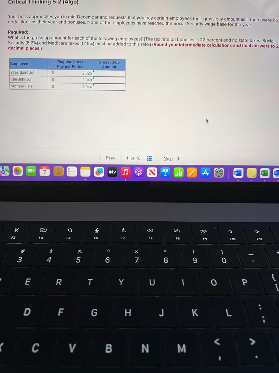 Critical Thinking 5-2 (Algo)
Your boss approaches you in mid-December and requests that you pay certain employees their gross pay amount as if there were no
deductions as their year-end bonuses. None of the employees have reached the Social Security wage base for the year.
Required:
What is the gross-up amount for each of the following employees? (The tax rate on bonuses is 22 percent and no state taxes. Social
Security (6.2%) and Medicare taxes (1.45%) must be added to this rate.) (Round your intermediate calculations and final answers to 2
decimal places.)
Employee
Yves Saint John
Kim Johnson
Michael Hale
F2
#
3
E
JUL
7
80
F3
$
$
$
$
4
Regular Gross
Pay per Period
R
a
F4
%
5
2,025
3,040
2,944
T
Grossed-up
Amount
< Prev
~
F5
0
stv
^
6
F6
Y
1 of 10
D F G H
&
7
#
8
F7
U
Next >
8
DII
F8
ZAO
CV BN M
(
9
F9
0
)
0
A
J K L
r
W
F10
P
4
F11
7
O
{