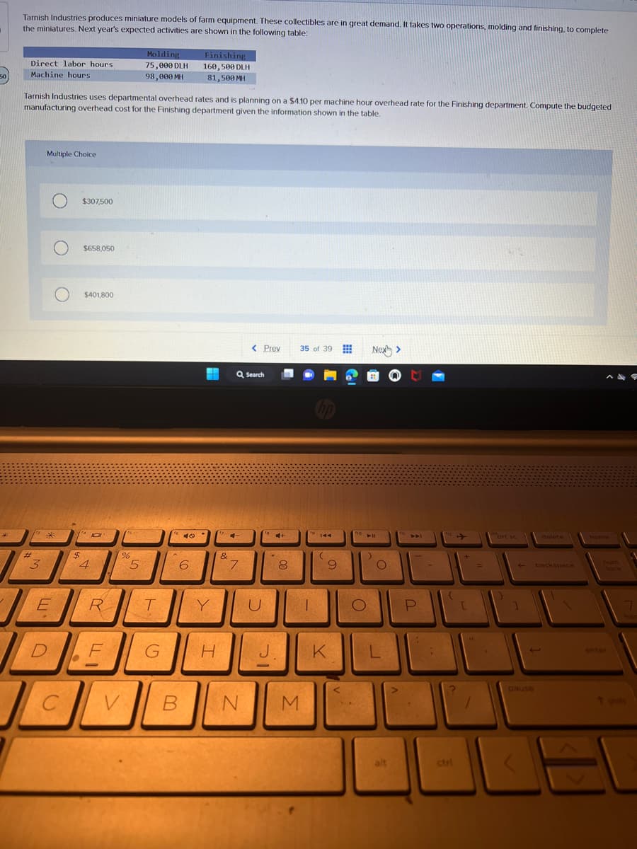 50
Tarnish Industries produces miniature models of farm equipment. These collectibles are in great demand. It takes two operations, molding and finishing, to complete
the miniatures. Next year's expected activities are shown in the following table:
Direct labor hours.
Machine hours.
#
Tarnish Industries uses departmental overhead rates and is planning on a $4.10 per machine hour overhead rate for the Finishing department. Compute the budgeted
manufacturing overhead cost for the Finishing department given the information shown in the table.
3
Multiple Choice
O $307,500
*
JL
E
C
$
$658,050
$401,800
4
JO
R
F
Molding
75,000 DLH
98,000 MH
%
V
СЈС
5
T
G
A
40
Finishing
160,500 DLH
81,500 MH
6
Y
H
&
Q Search
7
< Prev
B N
U
*
J.
+
8
35 of 39
16
M
To
T
144
(
9
K
fio
O
Nex>
:)
O
L
PAL
P
-
{
ctri
+
[
=
prt sc
←
]
J
pause
delete
backspace
home
num
7
T shift