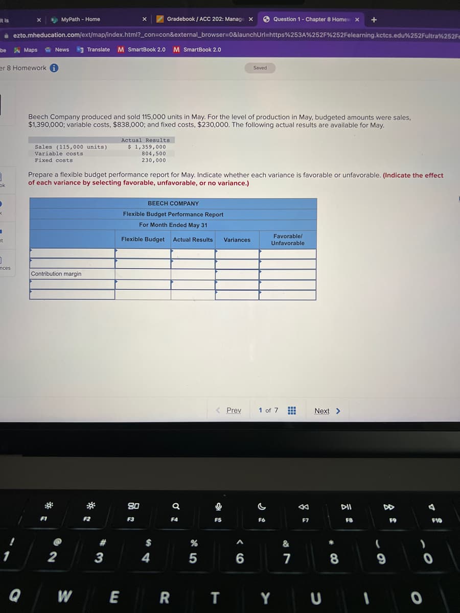 it is
be
J
ok
I
er 8 Homework
nt
0
nces
Gradebook / ACC 202: Manage X
ezto.mheducation.com/ext/map/index.html?_con=con&external_browser=0&launchUrl=https%253A%252F%252Felearning.kctcs.edu%252Fultra%252F
1
X
Q
Maps News Translate M SmartBook 2.0 M SmartBook 2.0
sp MyPath - Home
Sales (115,000 units)
Variable costs
Fixed costs
Beech Company produced and sold 115,000 units in May. For the level of production in May, budgeted amounts were sales,
$1,390,000; variable costs, $838,000; and fixed costs, $230,000. The following actual results are available for May.
Contribution margin
::
FI
2
Prepare a flexible budget performance report for May. Indicate whether each variance is favorable or unfavorable. (Indicate the effect
of each variance by selecting favorable, unfavorable, or no variance.)
W
F2
#
X
3
Actual Results
$ 1,359,000
E
804,500
230,000
BEECH COMPANY
Flexible Budget Performance Report
For Month Ended May 31
Flexible Budget Actual Results Variances
80
F3
$
4
Q
F4
R
%
5
< Prev
0
F5
Saved
T
6
Question 1- Chapter 8 Homew X +
C
1 of 7
F6
Favorable/
Unfavorable
Y
***
&
7
&
F7
Next >
tendin
#
CO
DII
8
FB
1
DD
(
9
F9
)
F10
0
0