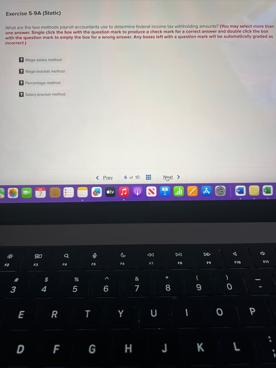 Exercise 5-9A (Static)
What are the two methods payroll accountants use to determine federal income tax withholding amounts? (You may select more than
one answer. Single click the box with the question mark to produce a check mark for a correct answer and double click the box
with the question mark to empty the box for a wrong answer. Any boxes left with a question mark will be automatically graded as
incorrect.)
F2
#
3
? Wage-salary method
?Wage-bracket method
? Percentage method
?Salary-bracket method
E
80
F3
$
4
R
Q
F4
%
5
< Prev
T
0
F5
A
6
tv
6 of 10
♫ A
F6
Y
D F G H
&
7
F7
U
Next >
* 00
8
DII
F8
(
9
A
DD
F9
0
F10
J K L
P
4
F11
