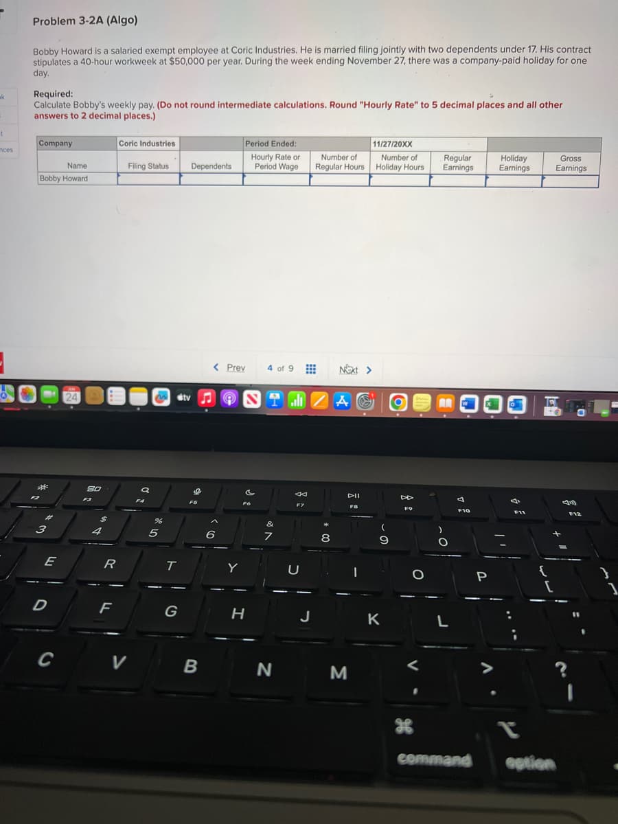 ak
t
nces
Problem 3-2A (Algo)
Bobby Howard is a salaried exempt employee at Coric Industries. He is married filing jointly with two dependents under 17. His contract
stipulates a 40-hour workweek at $50,000 per year. During the week ending November 27, there was a company-paid holiday for one
day.
Required:
Calculate Bobby's weekly pay. (Do not round intermediate calculations. Round "Hourly Rate" to 5 decimal places and all other
answers to 2 decimal places.)
Company
Name
Bobby Howard
****
F2
مهر
3
E
D
C
24
8.0
F3
4
R
F
Coric Industries
Filing Status
V
a
F4
or do
%
5
!
T
G
Dependents
tv♫ 9
0
F5
B
< Prev
6
Period Ended:
Hourly Rate or
Period Wage
Y
FO
H
4 of 9
&
7
IZA
N
←
F7
11/27/20XX
Number of Number of
Regular Hours Holiday Hours
J
*
Next >
8
DII
F8
M
9
K
DD
FO
Regular
Earnings
AA
CO
L
A
F10
command
P
Holiday
Earnings
4
F11
L
{
+6
[
Gross
Earnings
option
F12
1