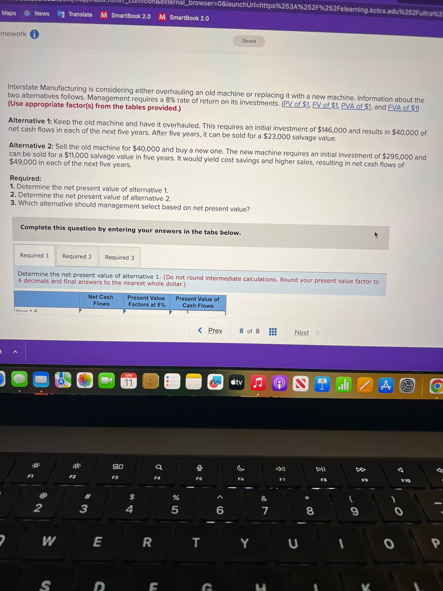 Maps News
-mework i
t
a
Interstate Manufacturing is considering either overhauling an old machine or replacing it with a new machine. Information about the
two alternatives follows. Management requires a 8% rate of return on its investments. (PV of $1, FV of $1, PVA of $1, and FVA of $1)
(Use appropriate factor(s) from the tables provided.)
Alternative 1: Keep the old machine and have it overhauled. This requires an initial investment of $146,000 and results in $40,000 of
net cash flows in each of the next five years. After five years, it can be sold for a $23,000 salvage value.
Alternative 2: Sell the old machine for $40,000 and buy a new one. The new machine requires an initial investment of $295,000 and
can be sold for a $11,000 salvage value in five years. It would yield cost savings and higher sales, resulting in net cash flows of
$49,000 in each of the next five years.
Required:
1. Determine the net present value of alternative 1.
2. Determine the net present value of alternative 2.
3. Which alternative should management select based on net present value?
Required 1
A
Complete this question by entering your answers in the tabs below.
Van 15
Translate M SmartBook 2.0
M SmartBook 2.0 M SmartBook 2.0
F1
@
Determine the net present value of alternative 1. (Do not round intermediate calculations. Round your present value factor to
4 decimals and final answers to the nearest whole dollar.)
2
W
S
Required 2
30²
F2
Net Cash
Flows
3
Required 3
#
con&external_browser=0&launchUrl=https%253A%252F%252Felearning.kctcs.edu%252Fultra%2
E
80
F3
Present Value
Factors at 8%
APR
11
$
4
R
a
F4
F
Present Value of
Cash Flows
%
5
< Prev
Saved
0
F5
T
G
m tv
6
8 of 8 # Next >
F6
Y
&
7
H
←
F7
U
8
IZAⓇ
FB
(
DD
9
F9
K
)
F10
O
O
O
.
I
P