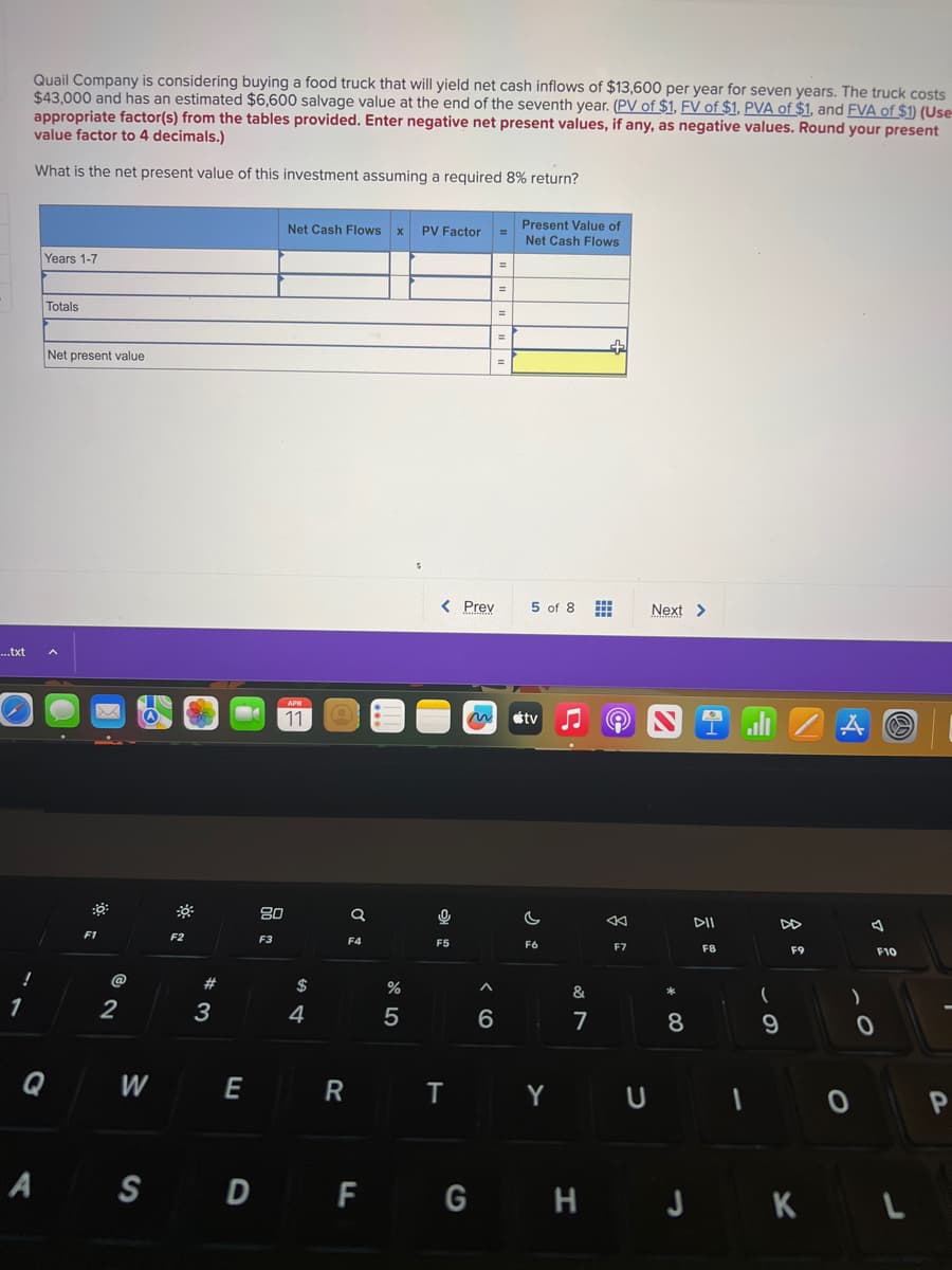...txt
Quail Company is considering buying a food truck that will yield net cash inflows of $13,600 per year for seven years. The truck costs
$43,000 and has an estimated $6,600 salvage value at the end of the seventh year. (PV of $1, FV of $1. PVA of $1, and FVA of $1) (Use
appropriate factor(s) from the tables provided. Enter negative net present values, if any, as negative values. Round your present
value factor to 4 decimals.)
What is the net present value of this investment assuming a required 8% return?
!
1
Years 1-7
Totals
Net present value
A
Q
D
F1
@
2
W
F2
#
3
E
80
F3
Net Cash Flows x PV Factor
APR
11
$
4
R
a
F4
%
5
< Prev
0
F5
T
A
6
=
=
=
=
Present Value of
Net Cash Flows
5 of 8
tv
C
F6
Y
&
7
+
←
F7
Next >
*
8
1 l
DII
F8
U I
(
9
F9
A
)
0
0
S
F10
A S D F G H J K L
P